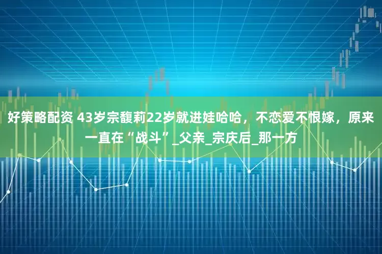 好策略配资 43岁宗馥莉22岁就进娃哈哈，不恋爱不恨嫁，原来一直在“战斗”_父亲_宗庆后_那一方