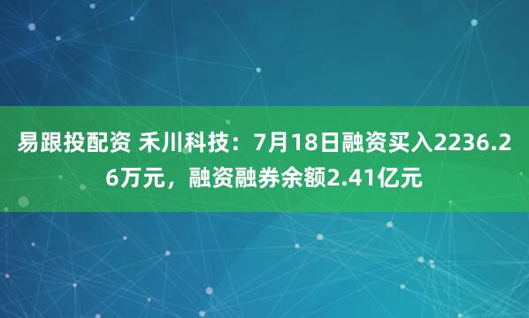 易跟投配资 禾川科技：7月18日融资买入2236.26万元，融资融券余额2.41亿元