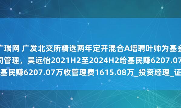 广瑞网 广发北交所精选两年定开混合A增聘叶帅为基金经理，与吴远怡共同管理，吴远怡2021H2至2024H2给基民赚6207.07万收管理费1615.08万_投资经理_证券投资