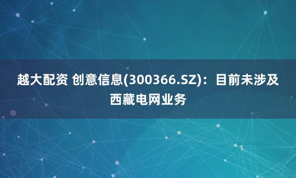 越大配资 创意信息(300366.SZ)：目前未涉及西藏电网业务