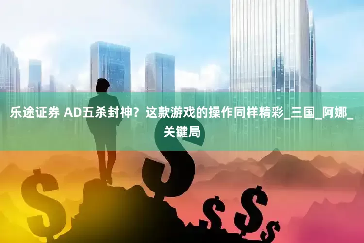 乐途证券 AD五杀封神？这款游戏的操作同样精彩_三国_阿娜_关键局