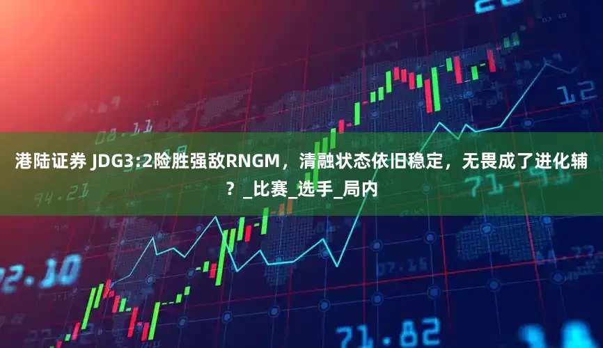 港陆证券 JDG3:2险胜强敌RNGM，清融状态依旧稳定，无畏成了进化辅？_比赛_选手_局内