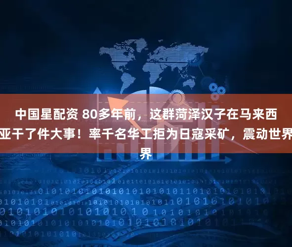 中国星配资 80多年前，这群菏泽汉子在马来西亚干了件大事！率千名华工拒为日寇采矿，震动世界