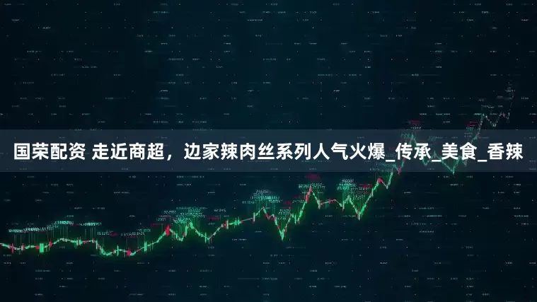 国荣配资 走近商超，边家辣肉丝系列人气火爆_传承_美食_香辣