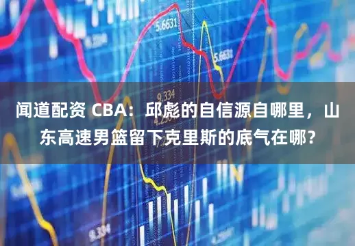 闻道配资 CBA：邱彪的自信源自哪里，山东高速男篮留下克里斯的底气在哪？