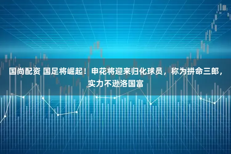 国尚配资 国足将崛起！申花将迎来归化球员，称为拼命三郎，实力不逊洛国富