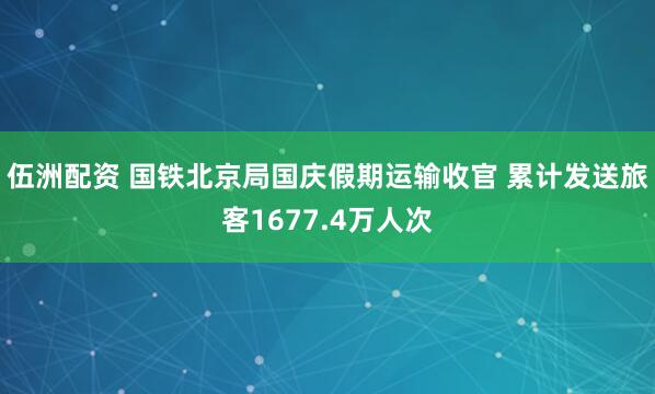 伍洲配资 国铁北京局国庆假期运输收官 累计发送旅客1677.4万人次