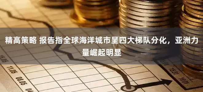 精高策略 报告指全球海洋城市呈四大梯队分化，亚洲力量崛起明显