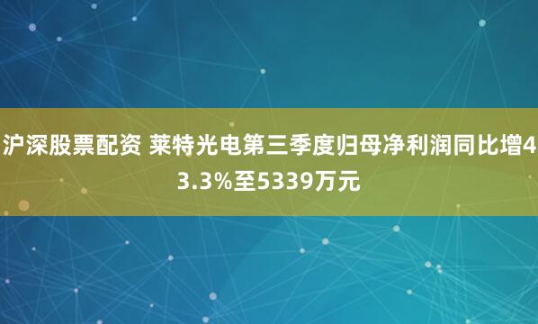 沪深股票配资 莱特光电第三季度归母净利润同比增43.3%至5339万元