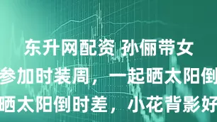 东升网配资 孙俪带女儿飞巴黎参加时装周，一起晒太阳倒时差，小花背影好像她