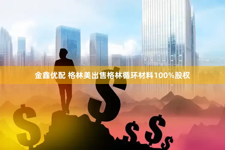 金鑫优配 格林美出售格林循环材料100%股权