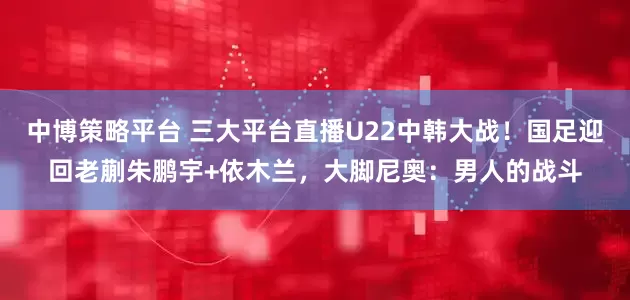 中博策略平台 三大平台直播U22中韩大战！国足迎回老蒯朱鹏宇+依木兰，大脚尼奥：男人的战斗