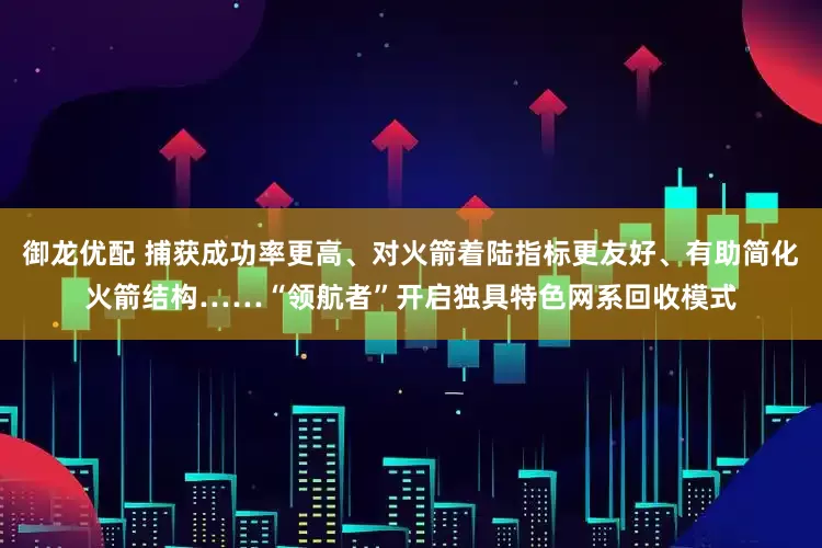 御龙优配 捕获成功率更高、对火箭着陆指标更友好、有助简化火箭结构……“领航者”开启独具特色网系回收模式