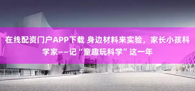 在线配资门户APP下载 身边材料来实验，家长小孩科学家——记“童趣玩科学”这一年
