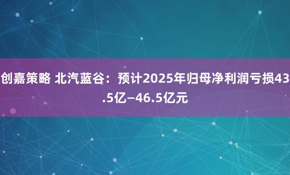 创嘉策略 北汽蓝谷：预计2025年归母净利润亏损43.5亿—46.5亿元