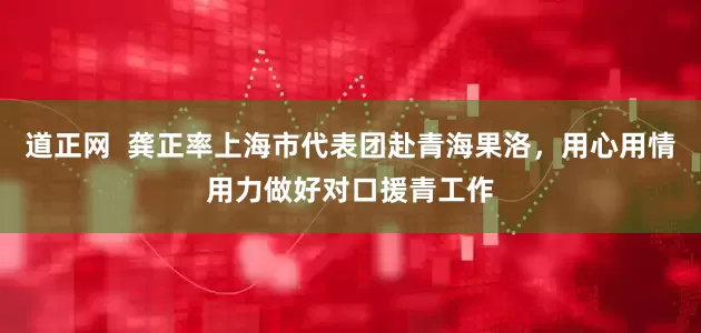 道正网  龚正率上海市代表团赴青海果洛，用心用情用力做好对口援青工作