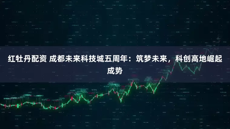 红牡丹配资 成都未来科技城五周年：筑梦未来，科创高地崛起成势